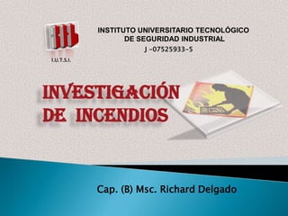 INSTITUTO UNIVERSITARIO TECNOLÓGICO
DE SEGURIDAD INDUSTRIAL
J -07525933-5
I.U.T.S.I.

INVESTIGACIÓN
DE INCENDIOS

Cap. (B) Msc. Richard Delgado

 