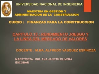 CAPITULO 13 : RENDIMIENTO ,RIESGO Y
LA LINEA DEL MERCADO DE VALORES
MAESTRISTA : ING. ANA JANETH OLIVERA
ESCOBAR
DOCENTE : M.BA. ALFREDO VASQUEZ ESPINOZA
UNIVERSIDAD NACIONAL DE INGENIERIA
MAESTRIA EN GESTION Y
ADMINISTRACION DE LA CONSTRUCCION
CURSO : FINANZAS PARA LA CONSTRUCCION
 