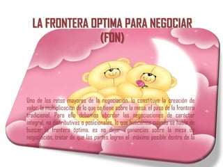 LA FRONTERA OPTIMA PARA NEGOCIAR
                (FON)



Uno de los retos mayores de la negociación, lo constituye la creación de
valor, la multiplicación de lo que se tiene sobre la mesa, el paso de la frontera
tradicional. Para ello debemos abordar las negociaciones de carácter
integral, no distributivas o posicionales, lo que buscamos cuando se habla de
buscar la frontera óptima, es no dejar ganancias sobre la mesa de
negociación, tratar de que las partes logren el máximo posible dentro de la
misma.
 