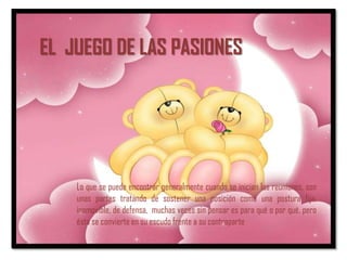 EL JUEGO DE LAS PASIONES




    Lo que se puede encontrar generalmente cuando se inician las reuniones, son
    unas partes tratando de sostener una posición como una postura fija,
    inamovible, de defensa, muchas veces sin pensar es para qué o por qué, pero
    ésta se convierte en su escudo frente a su contraparte
 