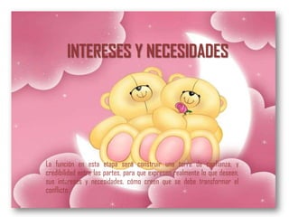INTERESES Y NECESIDADES




La función en esta etapa será construir una torre de confianza, y
credibilidad entre las partes, para que expresen realmente lo que deseen,
sus intereses y necesidades, cómo creen que se debe transformar el
conflicto.
 