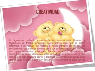 CREATIVIDAD




En negociación, mediación y conciliación se requieren como elementos y
herramienta de trabajo permanente que exista creación, que se puedan
reformular o reorganizar los modelos o mapas mentales con lo que nos
comportamos y actuamos los humanos, por lo que se deben cumplir unos mínimos,
para lograr su cometido; entre otros, trabajar con toda la información que
dispongamos, no ocupar el tiempo en estar haciendo juicios y valoraciones a cada
momento, se hace necesario apoyar y promover la generación de nuevas ideas,
aceptar todas las rutas y caminos y buscar ser un explorador de todas las vías
posibles.
 