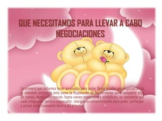 QUE NECESITAMOS PARA LLEVAR A CABO
          NEGOCIACIONES




Lo primero que debemos tener en cuenta para poder llevar a cabo una negociación es
la voluntad, entendida esta como la disposición de las personas para compartir algo
en común, desde información, hasta vienes materiales o simbólicos, es necesario que
cada integrante, parte o negociador, otorgue su consentimiento para poder participar
y actuar proactivamente dentro del proceso.
 