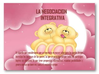 LA NEGOCIACION
                           INTEGRATIVA




Es aquella que consideramos que se concentra en mayor valor para las partes, la que
investiga los intereses de las partes, la que se preocupa porque todos los partícipes
logren sus objetivos, la que tiene propuestas, alternativas, examina posibilidades y
genera nuevas opciones en y para el conjunto o grupo
 