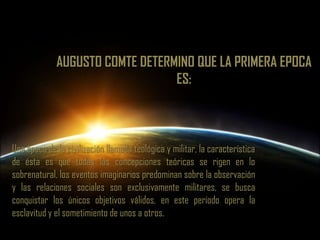 AUGUSTO COMTE DETERMINO QUE LA PRIMERA EPOCA ES:Una época de la civilización llamada teológica y militar, la característica de ésta es que todas las concepciones teóricas se rigen en lo sobrenatural, los eventos imaginarios predominan sobre la observación y las relaciones sociales son exclusivamente militares, se busca conquistar los únicos objetivos válidos, en este período opera la esclavitud y el sometimiento de unos a otros.