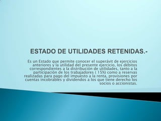 ESTADO DE UTILIDADES RETENIDAS.-Es un Estado que permite conocer el superávit de ejercicios anteriores y la utilidad del presente ejercicio, los débitos correspondientes a la distribución de utilidades, tanto a la participación de los trabajadores ( 15%) como a reservas realizadas para pago del impuesto a la renta, provisiones por cuentas incobrables y dividendos a los que tiene derecho los  socios o accionistas.