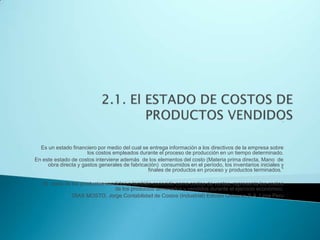 2.1. El ESTADO DE COSTOS DE PRODUCTOS VENDIDOS“Es un estado financiero por medio del cual se entrega información a los directivos de la empresa sobre los costos empleados durante el proceso de producción en un tiempo determinado.En este estado de costos interviene además  de los elementos del costo (Materia prima directa, Mano  de obra directa y gastos generales de fabricación)  consumidos en el período, los inventarios iniciales y finales de productos en proceso y productos terminados.” El  costo de los productos vendidos o también conocido como costos de ventas, representa los costos  de los productos terminados y vendidos durante el ejercicio económico.DIAS MOSTO, Jorge Contabilidad de Costos (Industrial) Edición Universo S.A. Lima Peru