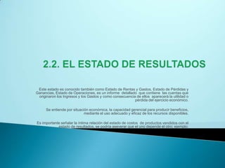2.2. EL ESTADO DE RESULTADOSEste estado es conocido también como Estado de Rentas y Gastos, Estado de Pérdidas y Ganancias, Estado de Operaciones, es un informe  detallado  que contiene  las cuentas que originaron los Ingresos y los Gastos y como consecuencia de ellos  aparecerá la utilidad o pérdida del ejercicio económico. Se entiende por situación económica, la capacidad gerencial para producir beneficios, mediante el uso adecuado y eficaz de los recursos disponibles. Es importante señalar la íntima relación del estado de costos  de productos vendidos con el estado de resultados, se podría aseverar que el uno depende el otro; ejemplo:  