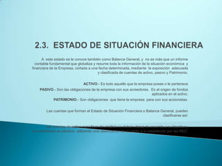 2.3.  ESTADO DE SITUACIÓN FINANCIERA A  este estado se le conoce también como Balance General, y  no es más que un informe  contable fundamental que globaliza y resume toda la información de la situación económica  y financiera de la Empresa, cortada a una fecha determinada, mediante  la exposición  adecuada y clasificada de cuentas de activo, pasivo y Patrimonio. ACTIVO:- Es todo aquello que la empresa posee o le pertenecePASIVO.- Son las obligaciones de la empresa con sus acreedores.  Es el origen de fondos aplicados en el activo.PATRIMONIO.- Son obligaciones  que tiene la empresa  para con sus accionistas. Las cuentas que forman el Estado de Situación Financiera o Balance General, pueden clasificarse así: Las cuentas de activo para fines de análisis se deben ubicar de acuerdo a su liquidez y convertibilidad en efectivo, utilizando una clasificación de acuerdo a lo establecido por las NEC. 