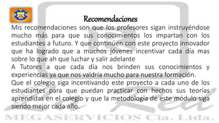 Recomendaciones
Mis recomendaciones son que los profesores sigan instruyéndose
mucho más para que sus conocimientos los impartan con los
estudiantes a futuro. Y que continúen con este proyecto innovador
que ha logrado que a muchos jóvenes incentivar cada día mas
sobre lo que ah que luchar y salir adelante
A Tutores a que cada día nos brinden sus conocimientos y
experiencias ya que nos valdría mucho para nuestra formación.
Que el colegio siga incentivando este proyecto a cada uno de los
estudiantes para que puedan practicar con hechos sus teorías
aprendidas en el colegio y que la metodología de este módulo siga
siendo mejor cada año.
 