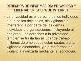 DERECHOS DE INFORMACIÓN: PRIVACIDAD Y
        LIBERTAD EN LA ERA DE INTERNET
   La privacidad es el derecho de los individuos
    a que se les deje solos, sin vigilancia o
    interferencia por parte de los demás
    individuos u organizaciones, incluyendo al
    gobierno. Los derechos a la privacidad
    también se trasladan al lugar de trabajo:
    millones de empleados están suatos a una
    vigilancia electrónica, y a otras formas de
    vigilancia avanzada mediante la tecnología.
 