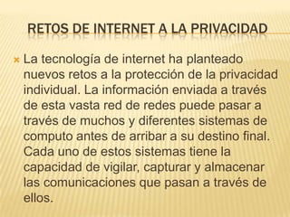 RETOS DE INTERNET A LA PRIVACIDAD

   La tecnología de internet ha planteado
    nuevos retos a la protección de la privacidad
    individual. La información enviada a través
    de esta vasta red de redes puede pasar a
    través de muchos y diferentes sistemas de
    computo antes de arribar a su destino final.
    Cada uno de estos sistemas tiene la
    capacidad de vigilar, capturar y almacenar
    las comunicaciones que pasan a través de
    ellos.
 