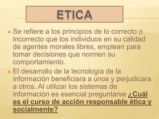  Se refiere a los principios de lo correcto o
  incorrecto que los individuos en su calidad
  de agentes morales libres, emplean para
  tomar decisiones que normen su
  comportamiento.
 El desarrollo de la tecnología de la
  información beneficiara a unos y perjudicara
  a otros. Al utilizar los sistemas de
  información es esencial preguntarse ¿Cuál
  es el curso de acción responsable ética y
  socialmente?
 