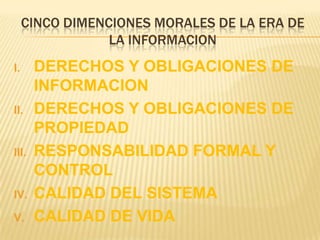 CINCO DIMENCIONES MORALES DE LA ERA DE
                 LA INFORMACION
I.     DERECHOS Y OBLIGACIONES DE
       INFORMACION
II.    DERECHOS Y OBLIGACIONES DE
       PROPIEDAD
III.   RESPONSABILIDAD FORMAL Y
       CONTROL
IV.    CALIDAD DEL SISTEMA
V.     CALIDAD DE VIDA
 