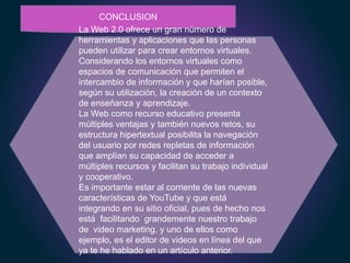 CONCLUSION
La Web 2.0 ofrece un gran número de
herramientas y aplicaciones que las personas
pueden utilizar para crear entornos virtuales.
Considerando los entornos virtuales como
espacios de comunicación que permiten el
intercambio de información y que harían posible,
según su utilización, la creación de un contexto
de enseñanza y aprendizaje.
La Web como recurso educativo presenta
múltiples ventajas y también nuevos retos, su
estructura hipertextual posibilita la navegación
del usuario por redes repletas de información
que amplían su capacidad de acceder a
múltiples recursos y facilitan su trabajo individual
y cooperativo.
Es importante estar al corriente de las nuevas
características de YouTube y que está
integrando en su sitio oficial, pues de hecho nos
está facilitando grandemente nuestro trabajo
de video marketing, y uno de ellos como
ejemplo, es el editor de videos en línea del que
ya te he hablado en un artículo anterior.
 