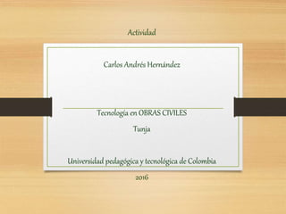 Actividad
Carlos Andrés Hernández
Tecnología en OBRAS CIVILES
Tunja
Universidad pedagógica y tecnológica de Colombia
2016
 