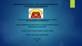 UNIVERSIDAD NACIONAL SAN LUIS GONZAGA DE ICA
FACULTAD DE ENFERMERIA
ACTUALIZACION EN EL CUIDADO DE ENFERMERIA DEL PACIENTE
POLITRAUMATIZADO EN EMERGENCIA
TRABAJO MONOGRAFICO PARA OPTAR AL TITULO DE ESPECIALISTA EN:
EMERGENCIAS Y DESASTRES
AUTOR: LIC. ENF. CARLOS AUGUSTO LANDA TORRES.
ASESOR: MG. CECILIA URIBE QUIROZ
ICA – PERU
2015
 