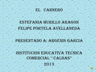 EL CARNERo

  ESTEFANIA MURILLO ARAGON
 FELIPE PORTELA AVELLANEDA

PRESENTADO A: ARGENIS GARCIA

INSTITUCION EDUCATIVA TECNICA
     COMERCIAL ‘’ CALDAS’’
             2013
 