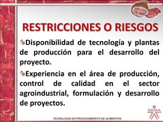 Restricciones o riesgosDisponibilidad de tecnología y plantas de producción para el desarrollo del proyecto.Experiencia en el área de producción, control de calidad en el sector agroindustrial, formulación y desarrollo de proyectos.