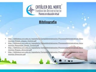 Bibliografía 
• http://biblioteca.ucn.edu.co/repositorio/CompAdministracion/ProcesosAdministrativos/docu 
mentos/Clases_etapas_Control.pdf 
• http://biblioteca.ucn.edu.co/repositorio/CompAdministracion/ProcesosAdministrativos/docu 
mentos/Requisitos_Bases_Control.pdf 
• http://biblioteca.ucn.edu.co/repositorio/CompAdministracion/ProcesosAdministrativos/docu 
mentos/Etapas_direccion.pdf 
• http://biblioteca.ucn.edu.co/repositorio/CompAdministracion/ProcesosAdministrativos/docu 
mentos/Direccion.pdf 
