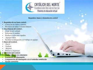 . 
Requisitos ,bases y elementos de control 
1. Requisitos de un buen control: 
• Correcion de fallas y errores 
• Previsión de fallas o errores futuros 
2. Importancia del control : 
• Crear mejor calidad. 
• Enfrentar el cambio. 
• Producir ciclos más rápidos. 
• Agregar valor. 
• Facilitar la delegación y el trabajo en equipo. 
3. Bases del Control: 
• Hacer. 
• Evaluar. 
• Mejorar. 
• Planear y organizar 
4. Elementos del control: 
• Establecimiento de estándares 
• Evaluación del desempeño 
• Comparación del desempeño con el estándar establecido 
• Acción correctiva 
 