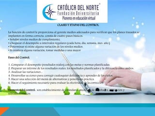 . 
CLASES Y ETAPAS DEL CONTROL 
La función de control le proporciona al gerente medios adecuados para verificar que los planes trazados se 
implanten en forma correcta. consta de cuatro pasos básicos: 
• Señalar niveles medios de cumplimiento; 
• Chequear el desempeño a intervalos regulares (cada hora, día, semana, mes, año.) 
• Determinar si existe alguna variación de los niveles medios. 
• Si existiera alguna variación, tomar medidas o una mayor 
Fases del Control: 
1. Comparar el desempeño (resultados reales) con las metas y normas planificadas. 
2. Preparar un informe de los resultados reales, los resultados planificados y la diferencia entre ambos. 
3. Analizar las variaciones ,. 
4. Desarrollar acciones para corregir cualesquier deficiencia y aprender de los éxitos. 
5. Hacer una selección del menú de alternativas y ponerla en práctica. 
6. Hacer el seguimiento necesario para evaluar la efectividad de la corrección 
Elementos del control: son establecimiento de estándares, medición de resultados, corrección y 
retroalimentación 
 