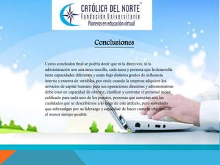 Conclusiones 
Como conclusión final se podría decir que ni la dirección, ni la 
administración son una tarea sencilla, cada tarea y persona que la desarrolla 
tiene capacidades diferentes y están bajo distintos grados de influencia 
interna y externa de variables, por ende cuando la empresa adquiere los 
servicios de capital humano para sus operaciones directivas y administrativas 
debe estar en capacidad de obtener, clasificar y contratar el personal mejor 
calificado para cada uno de los puestos, personas que cumplan con las 
cualidades que se describieron a lo largo de este artículo, pero sobretodo 
que sobresalgan por su liderazgo y capacidad de hacer cumplir objetivos en 
el menor tiempo posible. 
 