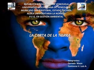 REPÚBLICA BOLIVARIANA DE VENEZUELA
 UNIVERSIDAD BOLIVARIANA DE VENEZUELA
MUNICIPIO SAN CRISTÓBAL, ESTADO TÁCHIRA
    ALDEA UNIVERSITARIA LA NORMAL
      P.F.G. EN GESTIÓN AMBIENTAL




      LA CARTA DE LA TIERRA




                                    Integrantes:
                                    Cerrada Nixon
                                    Contreras V. Luis A.
 