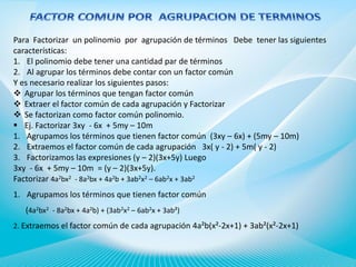Para Factorizar un polinomio por agrupación de términos Debe tener las siguientes
características:
1. El polinomio debe tener una cantidad par de términos
2. Al agrupar los términos debe contar con un factor común
Y es necesario realizar los siguientes pasos:
 Agrupar los términos que tengan factor común
 Extraer el factor común de cada agrupación y Factorizar
 Se factorizan como factor común polinomio.
 Ej. Factorizar 3xy - 6x + 5my – 10m
1. Agrupamos los términos que tienen factor común (3xy – 6x) + (5my – 10m)
2. Extraemos el factor común de cada agrupación 3x( y - 2) + 5m( y - 2)
3. Factorizamos las expresiones (y – 2)(3x+5y) Luego
3xy - 6x + 5my – 10m = (y – 2)(3x+5y).
Factorizar 4a2bx2 - 8a2bx + 4a2b + 3ab2x2 – 6ab2x + 3ab2
1. Agrupamos los términos que tienen factor común
(4a2bx2 - 8a2bx + 4a2b) + (3ab2x2 – 6ab2x + 3ab²)
2. Extraemos el factor común de cada agrupación 4a²b(x²-2x+1) + 3ab²(x²-2x+1)

 