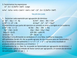 3. Factorizamos las expresiones
(x² - 2x + 1) (4a²b + 3ab²) Luego
4a2bx2 - 8a2bx + 4a2b) + (3ab2x2 – 6ab2x + 3ab² = (x² - 2x + 1) (4a²b + 3ab²)

TALLER EN CLASE
1. Factorizar cada expresión por agrupación de términos
a) 3x² - 6xy + 4 - 8y
b) 4m² - 6mn - 8m + 12n
c) 4b³ – 1 – b² + 4b
d) 3xyz² - 2v² - 2z² + 3xyv²
2) Determina en que parte del ejercicio se cometió un error y corrígelo en tu cuaderno
a) 3x² + 6x - x + 2
b) 3ax - 2by - 2bx + 3ay
(3x² + 6x) – (x+2)
(3ax – 2bx) – (2by + 3ay)
3x(x+2) – (x+2)
x(3ª-2b) – y(2b-3ª)
(x+2) (3x – 1)
(3ª - 2b) (x – y)
3) Escribe V si la afirmación es verdadera o F, si es falsa. Justifica tu respuesta.
a)El polinomio 3a+ab +3c +bc se puede agrupar de dos maneras para ser factorizado ( )
b) La factorización del polinomio 1 + x + x² + x³ + y² + xy² da como resultado el
producto entre un binomio y un trinomio ( )
c) El polinomio 3a - x - 9ax+ 3x no puede ser factorizado por agrupación de términos ( )
d) Para poder aplicar el método de factor común por agrupación, el número de términos
del polinomio debe ser par ( )

 