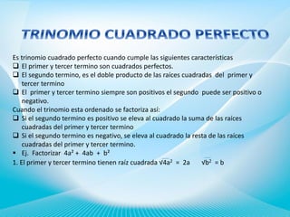 Es trinomio cuadrado perfecto cuando cumple las siguientes características
 El primer y tercer termino son cuadrados perfectos.
 El segundo termino, es el doble producto de las raíces cuadradas del primer y
tercer termino
 El primer y tercer termino siempre son positivos el segundo puede ser positivo o
negativo.
Cuando el trinomio esta ordenado se factoriza así:
 Si el segundo termino es positivo se eleva al cuadrado la suma de las raíces
cuadradas del primer y tercer termino
 Si el segundo termino es negativo, se eleva al cuadrado la resta de las raíces
cuadradas del primer y tercer termino.
 Ej. Factorizar 4a² + 4ab + b²
1. El primer y tercer termino tienen raíz cuadrada √4a2 = 2a
√b2 = b

 