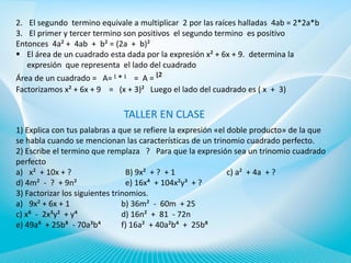 2. El segundo termino equivale a multiplicar 2 por las raíces halladas 4ab = 2*2a*b
3. El primer y tercer termino son positivos el segundo termino es positivo
Entonces 4a² + 4ab + b² = (2a + b)²
 El área de un cuadrado esta dada por la expresión x² + 6x + 9. determina la
expresión que representa el lado del cuadrado
Área de un cuadrado = A= ᶩ * ᶩ = A = ᶩ²
Factorizamos x² + 6x + 9 = (x + 3)² Luego el lado del cuadrado es ( x + 3)

TALLER EN CLASE
1) Explica con tus palabras a que se refiere la expresión «el doble producto» de la que
se habla cuando se mencionan las características de un trinomio cuadrado perfecto.
2) Escribe el termino que remplaza ? Para que la expresión sea un trinomio cuadrado
perfecto
a) x² + 10x + ?
B) 9x² + ? + 1
c) a² + 4a + ?
d) 4m² - ? + 9n²
e) 16x⁴ + 104x²y³ + ?
3) Factorizar los siguientes trinomios.
a) 9x² + 6x + 1
b) 36m² - 60m + 25
c) x⁶ - 2x³y² + y⁴
d) 16n² + 81 - 72n
e) 49a⁶ + 25b⁸ - 70a³b⁴
f) 16a² + 40a²b⁴ + 25b⁸

 