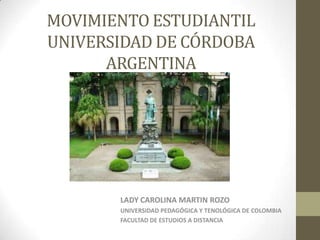 MOVIMIENTO ESTUDIANTIL
UNIVERSIDAD DE CÓRDOBA
      ARGENTINA




       LADY CAROLINA MARTIN ROZO
       UNIVERSIDAD PEDAGÓGICA Y TENOLÓGICA DE COLOMBIA
       FACULTAD DE ESTUDIOS A DISTANCIA
 