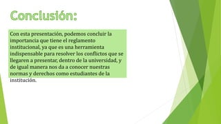 Con esta presentación, podemos concluir la 
importancia que tiene el reglamento 
institucional, ya que es una herramienta 
indispensable para resolver los conflictos que se 
llegaren a presentar, dentro de la universidad, y 
de igual manera nos da a conocer nuestras 
normas y derechos como estudiantes de la 
institución. 
