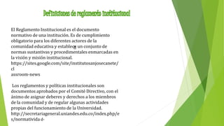 El Reglamento Institucional es el documento 
normativo de una institución. Es de cumplimiento 
obligatorio para los diferentes actores de la 
comunidad educativa y establece un conjunto de 
normas sustantivas y procedimentales enmarcadas en 
la visión y misión institucional. 
https://sites.google.com/site/institutosanjosecanete/ 
cl 
assroom-news 
Los reglamentos y políticas institucionales son 
documentos aprobados por el Comité Directivo, con el 
ánimo de asignar deberes y derechos a los miembros 
de la comunidad y de regular algunas actividades 
propias del funcionamiento de la Universidad. 
http://secretariageneral.uniandes.edu.co/index.php/e 
s/normativida d- 
 