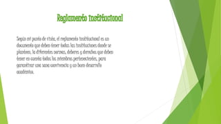 Según mi punto de vista, el reglamento institucional es un 
documento que deben tener todas las instituciones donde se 
planteen, la diferentes normas, deberes y derechos que deben 
tener en cuenta todos los miembros pertenecientes, para 
garantizar una sana convivencia y un buen desarrollo 
académico. 
 