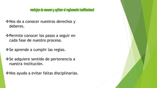Nos da a conocer nuestros derechos y 
deberes. 
Permite conocer los pasos a seguir en 
cada fase de nuestro proceso. 
Se aprende a cumplir las reglas. 
Se adquiere sentido de pertenencia a 
nuestra institución. 
Nos ayuda a evitar faltas disciplinarias. 
 