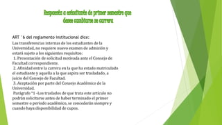 ART °6 del reglamento institucional dice: 
Las transferencias internas de los estudiantes de la 
Universidad, no requiere nuevo examen de admisión y 
estará sujeto a los siguientes requisitos: 
1. Presentación de solicitud motivada ante el Consejo de 
Facultad correspondiente. 
2. Afinidad entre la carrera en la que ha estado matriculado 
el estudiante y aquella a la que aspira ser trasladado, a 
juicio del Consejo de Facultad. 
3. Aceptación por parte del Consejo Académico de la 
Universidad. 
Parágrafo °1 -Los traslados de que trata este artículo no 
podrán solicitarse antes de haber terminado el primer 
semestre o periodo académico, se concederán siempre y 
cuando haya disponibilidad de cupos. 
 