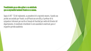 Según el ART °53 del reglamento, se procederá de la siguiente manera: Cuando una 
prueba sea anulada por fraude, se calificará con cero (0) y el profesor de la 
asignatura informará por escrito al Consejo de Facultad por medio del director del 
departamento. Al estudiante reincidente le será cancelada la matrícula para el 
respectivo período académico 
 