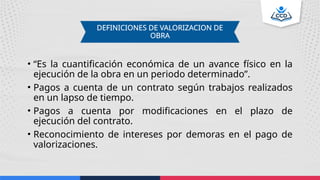 • “Es la cuantificación económica de un avance físico en la
ejecución de la obra en un periodo determinado”.
• Pagos a cuenta de un contrato según trabajos realizados
en un lapso de tiempo.
• Pagos a cuenta por modificaciones en el plazo de
ejecución del contrato.
• Reconocimiento de intereses por demoras en el pago de
valorizaciones.
DEFINICIONES DE VALORIZACION DE
OBRA
 