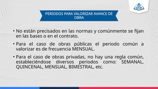 • No están precisados en las normas y comúnmente se fijan
en las bases o en el contrato.
• Para el caso de obras públicas el periodo común a
valorizar es de frecuencia MENSUAL.
• Para el caso de obras privadas, no hay una regla común,
estableciéndose diversos periodos como: SEMANAL,
QUINCENAL, MENSUAL, BIMESTRAL, etc.
PERIODOS PARA VALORIZAR AVANCE DE
OBRA
 
