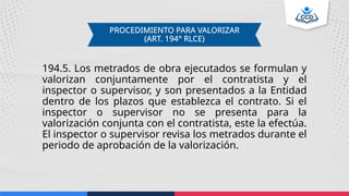 194.5. Los metrados de obra ejecutados se formulan y
valorizan conjuntamente por el contratista y el
inspector o supervisor, y son presentados a la Entidad
dentro de los plazos que establezca el contrato. Si el
inspector o supervisor no se presenta para la
valorización conjunta con el contratista, este la efectúa.
El inspector o supervisor revisa los metrados durante el
periodo de aprobación de la valorización.
PROCEDIMIENTO PARA VALORIZAR
(ART. 194° RLCE)
 