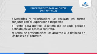 a)Metrados y valorización: Se realizan en forma
conjunta con el Supervisor o Inspector.
b) Fecha para metrar: El último día de cada periodo
definido en las bases o contrato.
c) Fecha de presentación: De acuerdo a lo definido en
las bases o el contrato.
PROCEDIMIENTO PARA VALORIZAR
(ART. 194° RLCE)
 