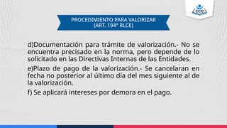 d)Documentación para trámite de valorización.- No se
encuentra precisado en la norma, pero depende de lo
solicitado en las Directivas Internas de las Entidades.
e)Plazo de pago de la valorización.- Se cancelaran en
fecha no posterior al último día del mes siguiente al de
la valorización.
f) Se aplicará intereses por demora en el pago.
PROCEDIMIENTO PARA VALORIZAR
(ART. 194° RLCE)
 