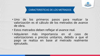 • Uno de los primeros pasos para realizar la
valorización es el cálculo de los metrados de avance
de obra.
• Estos metrados deben reflejar el avance real.
• Adquieren más importancia en el caso de
valorizaciones a precios unitarios, debido a que el
pago se realiza en base al metrado realmente
ejecutado.
CARACTERISTICAS DE LOS METRADOS
 