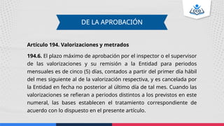 Artículo 194. Valorizaciones y metrados
194.6. El plazo máximo de aprobación por el inspector o el supervisor
de las valorizaciones y su remisión a la Entidad para periodos
mensuales es de cinco (5) días, contados a partir del primer día hábil
del mes siguiente al de la valorización respectiva, y es cancelada por
la Entidad en fecha no posterior al último día de tal mes. Cuando las
valorizaciones se refieran a periodos distintos a los previstos en este
numeral, las bases establecen el tratamiento correspondiente de
acuerdo con lo dispuesto en el presente artículo.
DE LA APROBACIÓN
 