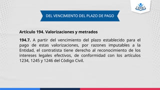 DEL VENCIMIENTO DEL PLAZO DE PAGO
Artículo 194. Valorizaciones y metrados
194.7. A partir del vencimiento del plazo establecido para el
pago de estas valorizaciones, por razones imputables a la
Entidad, el contratista tiene derecho al reconocimiento de los
intereses legales efectivos, de conformidad con los artículos
1234, 1245 y 1246 del Código Civil.
 