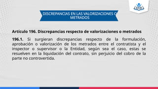 DISCREPANCIAS EN LAS VALORIZACIONES O
METRADOS
Artículo 196. Discrepancias respecto de valorizaciones o metrados
196.1. Si surgieran discrepancias respecto de la formulación,
aprobación o valorización de los metrados entre el contratista y el
inspector o supervisor o la Entidad, según sea el caso, estas se
resuelven en la liquidación del contrato, sin perjuicio del cobro de la
parte no controvertida.
 