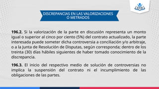 DISCREPANCIAS EN LAS VALORIZACIONES
O METRADOS
196.2. Si la valorización de la parte en discusión representa un monto
igual o superior al cinco por ciento (5%) del contrato actualizado, la parte
interesada puede someter dicha controversia a conciliación y/o arbitraje,
o a la Junta de Resolución de Disputas, según corresponda; dentro de los
treinta (30) días hábiles siguientes de haber tomado conocimiento de la
discrepancia.
196.3. El inicio del respectivo medio de solución de controversias no
implica la suspensión del contrato ni el incumplimiento de las
obligaciones de las partes.
 
