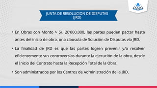 JUNTA DE RESOLUCION DE DISPUTAS
(JRD)
• En Obras con Monto > S/. 20’000,000, las partes pueden pactar hasta
antes del inicio de obra, una clausula de Solución de Disputas vía JRD.
• La finalidad de JRD es que las partes logren prevenir y/o resolver
eficientemente sus controversias durante la ejecución de la obra, desde
el Inicio del Contrato hasta la Recepción Total de la Obra.
• Son administrados por los Centros de Administración de la JRD.
 